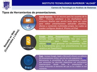 Tipos de Herramientas de presentaciones.
INSTITUTO TECNOLÓGICO SUPERIOR “ALOASÍ”
Carrera de Tecnología en Análisis de Sistemas
Apple Keynote.- Es un recurso para los usuarios de la
Mac. Promete satisfacer a los diseñadores con
atractivos diseños que servirá tanto para ver como
para editar presentaciones aplicando plantillas,
efectos y contenido multimedia propio, los cuales se
pueden configurar desde el iPhone y el iPad.
Google Drive Presentaciones.- (Anteriormente
llamado Google Docs) presenta hoy una nueva
funcionalidad para todos aquellos que
utilicen Drive para gestionar sus documentos. Slides
es la herramienta para crear presentaciones (lo que
vendría a ser PowerPoint).
Prezi,- Aunque Google, Apple y Microsoft ofrecen sus editores
de presentaciones online, uno de los más populares es Prezi.
Básicamente la versatilidad de las presentaciones creadas,
que reinventan las aburridas diapositivas con animaciones
espectaculares donde toda la presentación se
mueve enfocando al elemento del que se va a hablar en ese
momento.
 