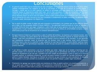 Conclusiones En general puedo decir que la realización de este entregable me ha permito darme cuenta de cómo otros países
realizan investigaciones con respecto al uso de la tecnología en el caso de la lectura se analizo España y
Portugal y vemos que en el nivel superior se utiliza la tecnología pero que pasará en la educación básica,
hablando desde mi experiencia puedo decir que en el nivel secundaria en que me encuentro, me he dado
cuenta que los profesores hacen únicamente uso de la computadora para realizar sus planeaciones, pero muy
pocos docentes hacen uso de el aula de medios y llevan acabo presentaciones de PowerPoint para sus clases, ya
que la utilización de estos recursos se les hace complejos o simplemente no saben utilizarlos, no obstante existe
el miedo a poder descomponer los dispositivos.
 Por su parte al poder revisar el papel que esta teniendo la universidad y los cambios que se han dado no vienen
de la nada y se han propuesto desde la misma UNESCO y han generado modificaciones en el plan de estudios o
el simple hecho de tener que pagar colegiatura y sobre todo que se busca generar otro tipo de estudiantes y el
equipamiento; lo que considero excelente de la lectura es que no se enfoca en universidades europeas o norte
americanas ya que nos se encuentran en el contexto latinoamericano.
 De igual manera el observar como se lleva a cabo el análisis del profesor, los alumnos y el contexto escolar, esto
me llevo a recordar una parte dentro de mi formación docente en la Normal Superior en donde teníamos que
realizar todo este procedimiento cuando íbamos a realizar practica docente en las escuelas, lo que generaba
que pudiésemos entender mejor la situación que los jóvenes viven y que muchas veces como profesores
olvidamos hacer y eso nos va a permitir el que, podamos ver que tipo de alumno y como diseñar nuestras clases
para poder así logar los aprendizajes esperados, es por eso que esa parte la considero fundamental dentro de la
practica docente.
 Y por último el poder acercarnos a uno de los modelos que están boga que es el modelo e-learning que nos
permite romper con la barrera de la distancia, lo que genera que el aprendizaje sea llevado a un número más
grande de estudiantes es por eso que, considero que este modelo de aprendizaje y como lo marca en la lectura
no podrá sustituir la enseñanza presencial, ya que esa parte humana no podrá ser borrada fácilmente, por su
parte el modelo blended- learning es un método tan atractivo ya que inclusive yo como estudiante de maestría
me encuentro e y el cuál considero es excelente ya que nos permite trabajar y poder seguir estudiando.
 Finalmente me agregar que aunque exista una enseñanza en línea no podrá sustituir a la enseñanza presencial, y
por su parte que a pesar se der un modelo semi presencial o totalmente en línea debemos de analizar desde al
profesor, al alumno y sobre todo la escuela y la infraestructura con la que contamos.
 