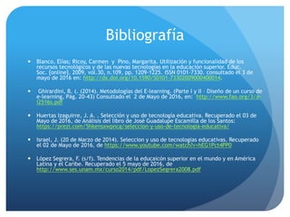 Bibliografía
 Blanco, Elías; Ricoy, Carmen y Pino, Margarita. Utilización y funcionalidad de los
recursos tecnológicos y de las nuevas tecnologías en la educación superior. Educ.
Soc. [online]. 2009, vol.30, n.109, pp. 1209-1225. ISSN 0101-7330. consultado el 3 de
mayo de 2016 en: http://dx.doi.org/10.1590/S0101-73302009000400014.
 Ghirardini, B. (. (2014). Metodologías del E-learning. (Parte I y II – Diseño de un curso de
e-learning, Pág. 20-43) Consultado el 2 de Mayo de 2016, en: http://www.fao.org/3/a-
i2516s.pdf
 Huertas Izaguirre, J. A. . Selección y uso de tecnología educativa. Recuperado el 03 de
Mayo de 2016, de Análisis del libro de José Guadalupe Escamilla de los Santos:
https://prezi.com/5hkensxwpncg/seleccion-y-uso-de-tecnologia-educativa/
 Israel, J. (20 de Marzo de 2014). Seleccion y uso de tecnologias educativas. Recuperado
el 02 de Mayo de 2016, de https://www.youtube.com/watch?v=hEG1Pct4PP0
 López Segrera, F. (s/f). Tendencias de la educaicón superior en el mundo y en América
Latina y el Caribe. Recuperado el 5 mayo de 2016, de
http://www.ses.unam.mx/curso2014/pdf/LopezSegrera2008.pdf
 