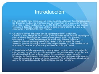 Introducción
 Este entregable tiene como objetivo el que nosotros podamos ir familiarizando con
los diferentes modelos de enseñanza que se encuentran en la educación en línea,
sin olvidar el papel fundamental de las TIC dentro del aprendizaje y que muchas
veces como docentes tendemos a utilizarla para preparar planes de clase y no
explotamos eficientemente estos recursos.
 Las lecturas que se analizaron son las siguientes: Blanco, Elías; Ricoy,
Carmen y Pino, Margarita. Utilización y funcionalidad de los recursos tecnológicos
y de las nuevas tecnologías en la educación superior. Educ. Soc. [online],
Ghirardini, B. (. (2014). Metodologías del E-learning, Huertas Izaguirre, J. A.
Selección y uso de tecnología educativa, Israel, J. (20 de Marzo de 2014).
Seleccion y uso de tecnologias educativas y López Segrera, F. (s/f). Tendencias de
la educaicón superior en el mundo y en América Latina y el Caribe.
 Es importante señalar que en ésta presentacion se cuentran ideas principales de
estas lecturas las que bajo mi criterio condiero más sobresalientes y nos dan una
mirada amplia de lo que se busca dentro de esta asigantura que es poder
brindarnos las herramientas tecnologias y que mejor que hacerlo de esta manera
ya que la tecnologias se ecunetra desde la creación de un lápiz hasta el ordenador
que se ha convertido en parte fundamental de nuestra vida diaria.
 