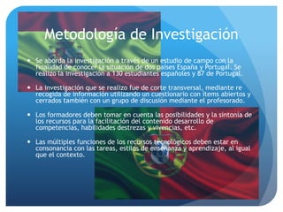 Metodología de Investigación
 Se aborda la investigación a través de un estudio de campo con la
finalidad de conocer la situación de dos países España y Portugal. Se
realizo la investigación a 130 estudiantes españoles y 87 de Portugal.
 La investigación que se realizo fue de corte transversal, mediante re
recogida de información utilizando un cuestionario con ítems abiertos y
cerrados también con un grupo de discusión mediante el profesorado.
 Los formadores deben tomar en cuenta las posibilidades y la sintonía de
los recursos para la facilitación del contenido desarrollo de
competencias, habilidades destrezas y vivencias, etc.
 Las múltiples funciones de los recursos tecnológicos deben estar en
consonancia con las tareas, estilos de enseñanza y aprendizaje, al igual
que el contexto.
 