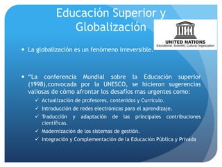 Educación Superior y
Globalización
 La globalización es un fenómeno irreversible.
 “La conferencia Mundial sobre la Educación superior
(1998),convocada por la UNESCO, se hicieron sugerencias
valiosas de cómo afrontar los desafíos mas urgentes como:
 Actualización de profesores, contenidos y Currículo.
 Introducción de redes electrónicas para el aprendizaje.
 Traducción y adaptación de las principales contribuciones
científicas.
 Modernización de los sistemas de gestión.
 Integración y Complementación de la Educación Pública y Privada
 