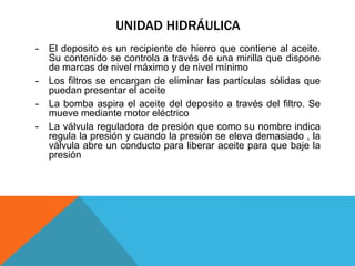 UNIDAD HIDRÁULICA
- El deposito es un recipiente de hierro que contiene al aceite.
Su contenido se controla a través de una mirilla que dispone
de marcas de nivel máximo y de nivel mínimo
- Los filtros se encargan de eliminar las partículas sólidas que
puedan presentar el aceite
- La bomba aspira el aceite del deposito a través del filtro. Se
mueve mediante motor eléctrico
- La válvula reguladora de presión que como su nombre indica
regula la presión y cuando la presión se eleva demasiado , la
válvula abre un conducto para liberar aceite para que baje la
presión
 