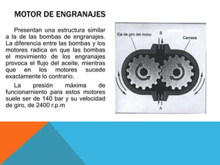 MOTOR DE ENGRANAJES
Presentan una estructura similar
a la de las bombas de engranajes.
La diferencia entre las bombas y los
motores radica en que las bombas
el movimiento de los engranajes
provoca el flujo del aceite, mientras
que en los motores sucede
exactamente lo contrario.
La presión máxima de
funcionamiento para estos motores
suele ser de 140 bar y su velocidad
de giro, de 2400 r.p.m
 