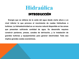 INTRODUCCIÓN
Energía que se obtiene de la caída del agua desde cierta altura a un
nivel inferior lo que provoca el movimiento de ruedas hidráulicas o
turbinas. La hidroelectricidad es un recurso natural disponible en las zonas
que presentan suficiente cantidad de agua. Su desarrollo requiere
construir pantanos, presas, canales de derivación, y la instalación de
grandes turbinas y equipamientos para generar electricidad. Todo eso
implica grandes costes económicos.
 