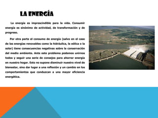 LA ENERGÍA
La energía es imprescindible para la vida. Consumir
energía es sinónimo de actividad, de transformación y de
progreso.
Por otra parte el consumo de energía (salvo en el caso
de las energías renovables como la hidráulica, la eólica o la
solar) tiene consecuencias negativas sobre la conservación
del medio ambiente. Ante este problema podemos unirnos
todos y seguir una serie de consejos para ahorrar energía
en nuestro hogar. Esto no supone disminuir nuestro nivel de
bienestar, sino dar lugar a una reflexión y un cambio en los
comportamientos que conduzcan a una mayor eficiencia
energética.
 