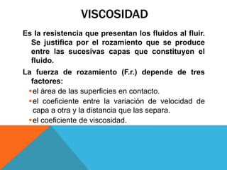 VISCOSIDAD
Es la resistencia que presentan los fluidos al fluir.
Se justifica por el rozamiento que se produce
entre las sucesivas capas que constituyen el
fluido.
La fuerza de rozamiento (F.r.) depende de tres
factores:
el área de las superficies en contacto.
el coeficiente entre la variación de velocidad de
capa a otra y la distancia que las separa.
el coeficiente de viscosidad.
 