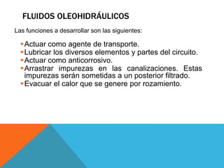 FLUIDOS OLEOHIDRÁULICOS
Las funciones a desarrollar son las siguientes:
Actuar como agente de transporte.
Lubricar los diversos elementos y partes del circuito.
Actuar como anticorrosivo.
Arrastrar impurezas en las canalizaciones. Estas
impurezas serán sometidas a un posterior filtrado.
Evacuar el calor que se genere por rozamiento.
 