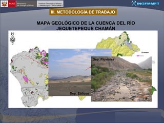 III. METODOLOGÍA DE TRABAJO

MAPA GEOLÓGICO DE LA CUENCA DEL RÍO
JEQUETEPEQUE CHAMÁN

Dep. Fluviales
Fm. Pariatambo
1 m.

Fm. Santa
Granodioritas

Dep. Eólicos
0

Gpo. Calipuy

Volc. Huambos

 