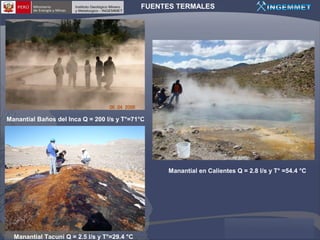 FUENTES TERMALES

Manantial Baños del Inca Q = 200 l/s y T°=71°C

Manantial en Calientes Q = 2.8 l/s y T° =54.4 °C

Manantial Tacuni Q = 2.5 l/s y T°=29.4 °C

 