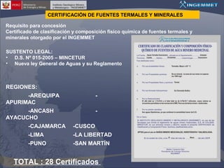 CERTIFICACIÓN DE FUENTES TERMALES Y MINERALES
Requisito para concesión
Certificado de clasificación y composición físico química de fuentes termales y
minerales otorgado por el INGEMMET
SUSTENTO LEGAL:
• D.S. Nº 015-2005 – MINCETUR
• Nueva ley General de Aguas y su Reglamento

REGIONES:
-AREQUIPA
APURIMAC

-

-ANCASH
AYACUCHO

-

-CAJAMARCA

-CUSCO

-LIMA

-LA LIBERTAD

-PUNO

-SAN MARTÍN

TOTAL : 28 Certificados

 