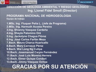 DIRECCIÓN DE GEOLOGÍA AMBIENTAL Y RIESGO GEOLÓGICO

Ing. Lionel Fidel Smoll (Director)
PROGRAMA NACIONAL DE HIDROGEOLOGIA
Equipo de trabajo

1.MSc. Ing. Fluquer Peña L. (Jefe de Programa)
2.MSc. Ing. Harmuth Acosta Pereira
3.Ing. Shianny Vasquez Cardeña
4.Ing. Sheyla Palomino Oré
5.Ing. Jackelyne Chagua Flórez
6.Ing. José Carlos Farfán Meza
7.Bach. Maura Charca Huaricallo
8.Bach. Mary Carrasco Pérez
9.Bach. Wai Long Ng Cutipa
10.Bach. Josemanuel Carpio Fernández
11.Bach. José Luis Moreno Herrera
12.Bach. Elmer Quispe Condori
13.Bach. Jimmy Vásquez Ochoa

GRACIAS POR SU ATENCIÓN

 