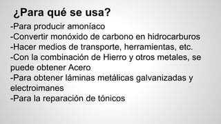 ¿Para qué se usa? 
-Para producir amoníaco 
-Convertir monóxido de carbono en hidrocarburos 
-Hacer medios de transporte, herramientas, etc. 
-Con la combinación de Hierro y otros metales, se 
puede obtener Acero 
-Para obtener láminas metálicas galvanizadas y 
electroimanes 
-Para la reparación de tónicos 
 