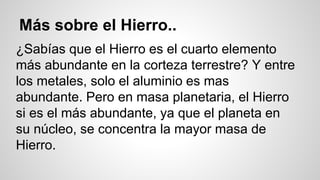 Más sobre el Hierro.. 
¿Sabías que el Hierro es el cuarto elemento 
más abundante en la corteza terrestre? Y entre 
los metales, solo el aluminio es mas 
abundante. Pero en masa planetaria, el Hierro 
si es el más abundante, ya que el planeta en 
su núcleo, se concentra la mayor masa de 
Hierro. 
 