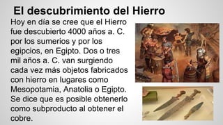 El descubrimiento del Hierro 
Hoy en día se cree que el Hierro 
fue descubierto 4000 años a. C. 
por los sumerios y por los 
egipcios, en Egipto. Dos o tres 
mil años a. C. van surgiendo 
cada vez más objetos fabricados 
con hierro en lugares como 
Mesopotamia, Anatolia o Egipto. 
Se dice que es posible obtenerlo 
como subproducto al obtener el 
cobre. 
 