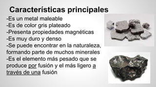 Características principales 
-Es un metal maleable 
-Es de color gris plateado 
-Presenta propiedades magnéticas 
-Es muy duro y denso 
-Se puede encontrar en la naturaleza, 
formando parte de muchos minerales 
-Es el elemento más pesado que se 
produce por fusión y el más ligero a 
través de una fusión 
 