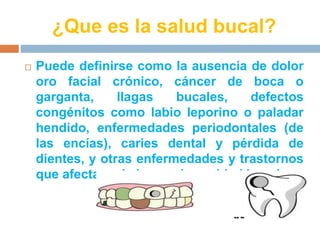 ¿Que es la salud bucal? 
 Puede definirse como la ausencia de dolor 
oro facial crónico, cáncer de boca o 
garganta, llagas bucales, defectos 
congénitos como labio leporino o paladar 
hendido, enfermedades periodontales (de 
las encías), caries dental y pérdida de 
dientes, y otras enfermedades y trastornos 
que afectan a la boca y la cavidad bucal. 
 