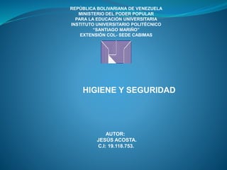 REPÚBLICA BOLIVARIANA DE VENEZUELA
MINISTERIO DEL PODER POPULAR
PARA LA EDUCACIÓN UNIVERSITARIA
INSTITUTO UNIVERSITARIO POLITÉCNICO
“SANTIAGO MARIÑO”
EXTENSIÓN COL- SEDE CABIMAS
HIGIENE Y SEGURIDAD
AUTOR:
JESÚS ACOSTA.
C.I: 19.118.753.
 
