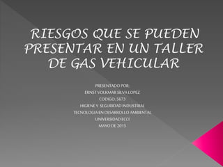 RIESGOS QUE SE PUEDEN
PRESENTAR EN UN TALLER
DE GAS VEHICULAR
PRESENTADOPOR:
ERNST VOLKMARSILVALOPEZ
CODIGO: 5673
HIGIENEY SEGURIDADINDUSTRIAL
TECNOLOGIAENDESARROLLO AMBIENTAL
UNIVERSIDADECCI
MAYODE 2015
 