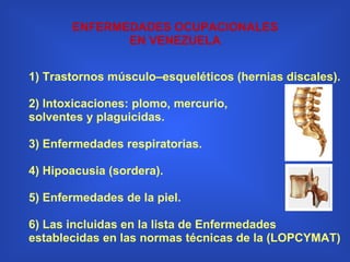 1) Trastornos músculo–esqueléticos (hernias discales). 2) Intoxicaciones: plomo, mercurio, solventes y plaguicidas. 3) Enfermedades respiratorias. 4) Hipoacusia (sordera). 5) Enfermedades de la piel.   6) Las incluidas en la lista de Enfermedades establecidas en las normas técnicas de la (LOPCYMAT) ENFERMEDADES OCUPACIONALES EN VENEZUELA 