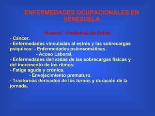 “ Nuevos” Problemas de Salud: -  Cáncer. - Enfermedades vinculadas al estrés y las sobrecargas psíquicas: - Enfermedades psicosomáticas. - Acoso Laboral. - Enfermedades derivadas de las sobrecargas físicas y del incremento de los ritmos:  - Fatiga aguda y crónica. - Envejecimiento prematuro. - Trastornos derivados de los turnos y duración de la jornada. ENFERMEDADES OCUPACIONALES EN VENEZUELA 