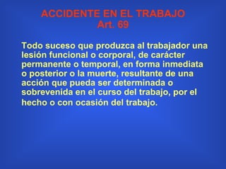 ACCIDENTE EN EL TRABAJO Art. 69 Todo suceso que produzca al trabajador una lesión funcional o corporal, de carácter permanente o temporal, en forma inmediata o posterior o la muerte, resultante de una acción que pueda ser determinada o sobrevenida en el curso del trabajo, por el hecho o con ocasión del trabajo.   