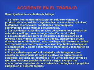 ACCIDENTE EN EL TRABAJO Serán igualmente accidentes de trabajo:   1. La lesión interna determinada por un esfuerzo violento o producto de la exposición a agentes físicos, mecánicos, químicos, biológicos, psicosociales, condiciones metereológicas sobrevenidos en las mismas circunstancias. 2. Los accidentes acaecidos en actos de salvamento y en otros de naturaleza análoga, cuando tengan relación con el trabajo. 3. Los accidentes que sufra el trabajador o la trabajadora en el trayecto hacia y desde su centro de trabajo, siempre que ocurra durante el recorrido habitual, salvo que haya sido necesario realizar otro recorrido por motivos que no le sean imputables al trabajador o la trabajadora, y exista concordancia cronológica y topográfica en el recorrido. 4. Los accidentes que sufra el trabajador o la trabajadora con ocasión del desempeño de cargos electivos en organizaciones sindicales, así como los ocurridos al ir o volver del lugar donde se ejerciten funciones propias de dichos cargos, siempre que concurran los requisitos de concordancia cronológica y topográfica exigidos en el numeral anterior. 