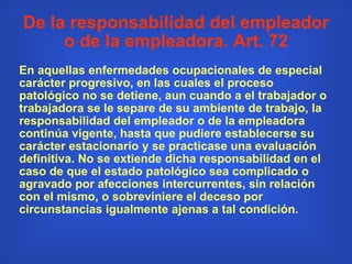 De la responsabilidad del empleador o de la empleadora. Art. 72 En aquellas enfermedades ocupacionales de especial carácter progresivo, en las cuales el proceso patológico no se detiene, aun cuando a el trabajador o trabajadora se le separe de su ambiente de trabajo, la responsabilidad del empleador o de la empleadora continúa vigente, hasta que pudiere establecerse su carácter estacionario y se practicase una evaluación definitiva. No se extiende dicha responsabilidad en el caso de que el estado patológico sea complicado o agravado por afecciones intercurrentes, sin relación con el mismo, o sobreviniere el deceso por circunstancias igualmente ajenas a tal condición.  