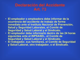Declaración del Accidente Art. 73 El empleador o empleadora debe informar de la ocurrencia del accidente de trabajo de forma inmediata ante el Instituto Nacional de Prevención, Salud y Seguridad Laborales, el Comité de Seguridad y Salud Laboral y el Sindicato.   El empleador debe informarlo dentro de las 24 horas siguientes ante el INPSASEL, el Comité de Seguridad y Salud Laboral y el Sindicato. El trabajador, sus familiares, el Comité de Seguridad y Salud Laboral, otro trabajador, o el Sindicato. 