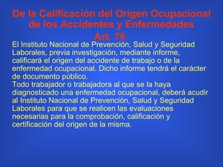 De la Calificación del Origen Ocupacional de los Accidentes y Enfermedades Art. 76   El Instituto Nacional de Prevención, Salud y Seguridad Laborales, previa investigación, mediante informe, calificará el origen del accidente de trabajo o de la enfermedad ocupacional. Dicho informe tendrá el carácter de documento público. Todo trabajador o trabajadora al que se la haya diagnosticado una enfermedad ocupacional, deberá acudir al Instituto Nacional de Prevención, Salud y Seguridad Laborales para que se realicen las evaluaciones necesarias para la comprobación, calificación y certificación del origen de la misma. 