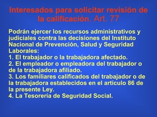 Interesados para solicitar revisión de la calificación . Art. 77 Podrán ejercer los recursos administrativos y judiciales contra las decisiones del Instituto Nacional de Prevención, Salud y Seguridad Laborales: 1. El trabajador o la trabajadora afectado. 2. El empleador o empleadora del trabajador o de la trabajadora afiliado. 3. Los familiares calificados del trabajador o de la trabajadora establecidos en el artículo 86 de la presente Ley. 4. La Tesorería de Seguridad Social. 