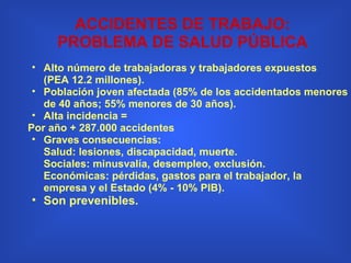 Alto número de trabajadoras y trabajadores expuestos (PEA 12.2 millones).  Población joven afectada (85% de los accidentados menores de 40 años; 55% menores de 30 años). Alta incidencia =  Por año + 287.000 accidentes  Graves consecuencias: Salud: lesiones, discapacidad, muerte. Sociales: minusvalía, desempleo, exclusión. Económicas: pérdidas, gastos para el trabajador, la empresa y el Estado (4% - 10% PIB). Son prevenibles. ACCIDENTES DE TRABAJO: PROBLEMA DE SALUD PÚBLICA 