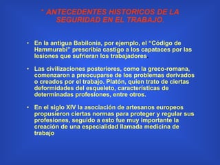 *  ANTECEDENTES HISTORICOS DE LA SEGURIDAD EN EL TRABAJO . En la antigua Babilonia, por ejemplo, el “Código de Hammurabi” prescribía castigo a los capataces por las lesiones que sufrieran los trabajadores . Las civilizaciones posteriores, como la greco-romana, comenzaron a preocuparse de los problemas derivados o creados por el trabajo. Platón, quien trato de ciertas deformidades del esqueleto, características de determinadas profesiones, entre otros. En el siglo XIV la asociación de artesanos europeos propusieron ciertas normas para proteger y regular sus profesiones, seguido a esto fue muy importante la creación de una especialidad llamada medicina de trabajo   