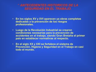 *  ANTECEDENTES HISTORICOS DE LA SEGURIDAD EN EL TRABAJO . En los siglos XV y XVI aparecen ya obras completas dedicadas a la prevención de los riesgos profesionales. Luego de la Revolución Industrial se crearon condiciones necesarias para la prevención de accidentes en el trabajo, siendo Gran Bretaña el primer país en establecer normativas al respecto. En el siglo XX y XXI se fortalece el sistema de Prevención, Higiene y Seguridad en el Trabajo en casi todo el mundo. 