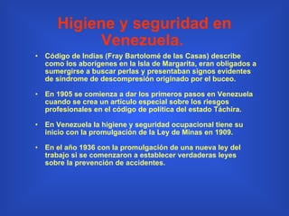 Higiene y seguridad en Venezuela.   Código de Indias (Fray Bartolomé de las Casas) describe como los aborígenes en la Isla de Margarita, eran obligados a sumergirse a buscar perlas y presentaban signos evidentes de síndrome de descompresión originado por el buceo. En 1905 se comienza a dar los primeros pasos en Venezuela cuando se crea un artículo especial sobre los riesgos profesionales en el código de política del estado Táchira.   En Venezuela la higiene y seguridad ocupacional tiene su inicio con la promulgación de la Ley de Minas en 1909. En el año 1936 con la promulgación de una nueva ley del trabajo si se comenzaron a establecer verdaderas leyes sobre la prevención de accidentes. 