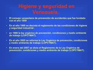 Higiene y seguridad en Venezuela.   El consejo venezolano de prevención de accidentes que fue fundado con el año 1959  En el año 1968 se decreta el reglamento de las condiciones de higiene y seguridad industrial . en 1986 la ley orgánica de prevención, condiciones y medio ambiente de trabajo (LOPCYMAT).  En el año 2005 se reforma la Ley Orgánica de prevención, condiciones y medio ambiente de trabajo (LOPCYMAT). En enero del 2007 se dicta el Reglamento de la Ley Orgánica de prevención, condiciones y medio ambiente de trabajo (LOPCYMAT). 