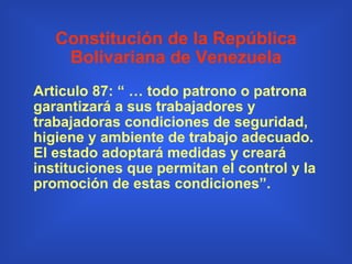 Constitución de la República Bolivariana de Venezuela Articulo 87:   “ … todo patrono o patrona garantizará a sus trabajadores y trabajadoras condiciones de seguridad, higiene y ambiente de trabajo adecuado. El estado adoptará medidas y creará instituciones que permitan el control y la promoción de estas condiciones”. 