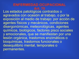 ENFERMEDAD OCUPACIONAL Art. 70 Los estados patológicos contraídos o agravados con ocasión al trabajo, o por la exposición al medio de trabajo: por acción de agentes físicos y mecánicos, condiciones disergonómicas, meteorológicas, agentes químicos, biológicos, factores pisco sociales y emocionales, que se manifiestan por una lesión orgánica, trastornos enzimáticos o bioquímicas, trastornos funcionales o desequilibrio mental, temporales o permanentes. 