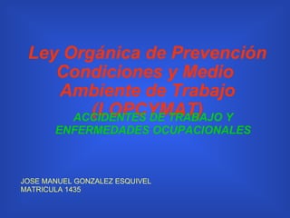 Ley Orgánica de Prevención Condiciones y Medio  Ambiente de Trabajo (LOPCYMAT) JOSE MANUEL GONZALEZ ESQUIVEL MATRICULA 1435 ACCIDENTES DE TRABAJO Y ENFERMEDADES OCUPACIONALES 