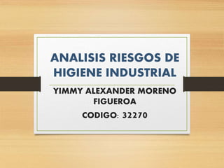 ANALISIS RIESGOS DE
HIGIENE INDUSTRIAL
YIMMY ALEXANDER MORENO
FIGUEROA
CODIGO: 32270
 