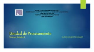 Unidad de Procesamiento
AUTOR: HILBERT DELGADO
REPÚBLICA BOLIVARIANA DE VENEZUELA
MINISTERIO DEL PODER POPULAR PARA LA EDUCACIÓN UNIVERSITARIA,
CIENCIA Y TECNOLOGIA
INSTITUTO UNIVERSITARIO POLITÉCNICO
“SANTIAGO MARIÑO”
Sistemas Digitales II
 