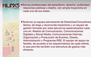 •Somos profesionales del periodismo, derecho, publicidad,
  relaciones públicas y diseño, con amplia trayectoria en
  cada una de sus áreas.



•Tenemos un equipo permanente de Directores/Consultores
  Senior, de larga y reconocida trayectoria y un equipo de
  gestión formado por siete ejecutivos especializados cada
  uno en: Medios de Comunicación, Comunicaciones
  Digitales y Social Media, Comunicaciones Internas,
  Organización y Producción de Eventos, Diseño,
  Administración y Programas RSE. El equipo de apoyo es
  ﬂexible, de acuerdo a los requerimientos de cada cliente,
  lo que permite también una estructura de gastos más
  eﬁciente.
 