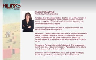 PAULINA SALMAN TARUD
Presidenta y Directora Ejecutiva

Periodista de la Universidad Católica de Chile, con un MBA,mención en
Comunicación Estratégica de la UDP y ESERP Business School de
España y un Master en Dirección de Comunicación, otorgado por la
Universidad de Barcelona, España.

32 años de experiencia en la industria de las comunicaciones, en el
sector privado y en el ámbito público.

Experiencia: Gerente de Asuntos Externos de la Compañía Minera Doña
Inés de Collahuasi, Gerente de Asuntos Corporativos de la Cámara
Chilena Norteamericana de Comercio (AmCham) y Asesora de
Comunicaciones de la Confederación de la Producción y del Comercio
(CPC).

Agregada de Prensa y Cultura de la Embajada de Chile en Venezuela
durante siete años y posteriormente como Agregada de Prensa adjunta
en la Embajada de Gran Bretaña en Chile.

Experiencia en Medios: El Mercurio, Paula, La Segunda, Buenhogar,
Revista Ya y productora periodística para Televisión Nacional.
 