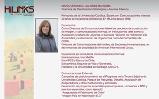 MARÍA VERONICA ALLIENDE BARBERA
Directora de Planiﬁcación Estratégica y Asuntos Internos

Periodista de la Universidad Católica. Experta en Comunicaciones Internas
30 años de trayectoria profesional. En HiLinks desde 1998.

Experiencia:
Como Directora de Comunicaciones lideró los procesos de construcción
de imagen, y comunicaciones internas, en instituciones tales como la
Asociación Cristiana de Jóvenes, el Consejo Nacional de Protección a la
Ancianidad y la Asociación de Organismos no Gubernamentales de
CEPAL
Directora de Comunicaciones del holding de Empresas Interamericana, en
ese entonces de propiedad de American International Group,

Experiencia en Consultoría Comunicaciones Internas:
Interamericana, hoy Metlife.
Entel PCS y Banco de Chile,
Euroamérica Seguros de Vida y Generales,
Procobro y la Universidad de Santiago (USACH).

Comunicaciones Externas:
Campañas de posicionamiento en el Programa de la Tercera Edad de la
Universidad Católica, Parque del Recuerdo, Desafío, Asociación de
Aseguradores y otras instituciones y empresas.
Generación de proyectos especiales para empresas, vinculados a RSE y
eventos especiales, como ejemplo:
“Asegurando el Patrimonio de Chile”
“Imagen País en Washington D.C”
 