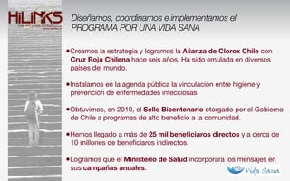 Diseñamos, coordinamos e implementamos el
 PROGRAMA POR UNA VIDA SANA

•Creamos la estrategia y logramos la Alianza de Clorox Chile con
 Cruz Roja Chilena hace seis años. Ha sido emulada en diversos
 países del mundo.

•Instalamos en la agenda pública la vinculación entre higiene y
 prevención de enfermedades infecciosas.

•Obtuvimos, en 2010, el Sello Bicentenario otorgado por el Gobierno
 de Chile a programas de alto beneﬁcio a la comunidad.

•Hemos llegado a más de 25 mil beneﬁciaros directos y a cerca de
 10 millones de beneﬁciaros indirectos.

•Logramos que el Ministerio de Salud incorporara los mensajes en
 sus campañas anuales.
 