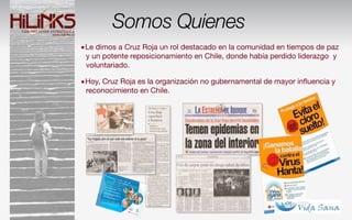 Somos Quienes
•Le dimos a Cruz Roja un rol destacado en la comunidad en tiempos de paz
 y un potente reposicionamiento en Chile, donde había perdido liderazgo y
 voluntariado.

•Hoy, Cruz Roja es la organización no gubernamental de mayor inﬂuencia y
 reconocimiento en Chile.
 