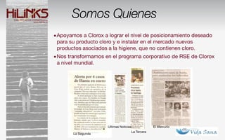 Somos Quienes
•Apoyamos a Clorox a lograr el nivel de posicionamiento deseado
 para su producto cloro y e instalar en el mercado nuevos
 productos asociados a la higiene, que no contienen cloro.
•Nos transformamos en el programa corporativo de RSE de Clorox
 a nivel mundial.




                      Ultimas Noticias                El Mercurio
                                         La Tercera
        La Segunda
 