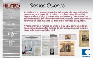 Somos Quienes
•Instalamos en la agenda pública la importancia y necesidad de
poseer seguros especíﬁcos, tales como Responsabilidad Civil,
importaciones, Carga y Vitivinícolas entre otros y Chubb de Chile
sea considerada por los medios de comunicación como el principal
referente en esas materias al interior del mercado asegurador.

•Posicionamos a Chubb de Chile y a su CEO como uno de los
líderes de opinión en los medios de comunicación en el tema de
seguro de responsabilidad civil
 