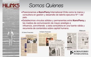 Somos Quienes
•Posicionamos a Korn/Ferry International Chile como la marca y
 consultora en gestión y desarrollo de talento ejecutivo Nº 1 del
 país.
•Establecimos vínculos sólidos y permanentes entre Korn/Ferry y
 los medios de comunicación de mayor prestigio e
 inﬂuencia ,convirtiendo a esta consultora en una fuente válida y
 recurrente de contenidos sobre capital humano.
                                                                         ElMercurio
El Diario Financiero   El Diario Financiero




                                              La Tercera




                                                           El Mercurio
 