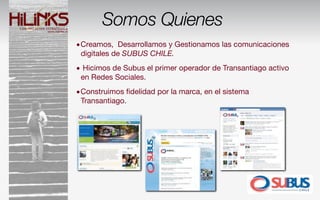 Somos Quienes
•Creamos, Desarrollamos y Gestionamos las comunicaciones
 digitales de SUBUS CHILE.
• Hicimos de Subus el primer operador de Transantiago activo
 en Redes Sociales.
•Construimos ﬁdelidad por la marca, en el sistema
 Transantiago.
 